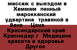 массаж с выездом в Хаммам (пенный-марокканский) удвартана (травяной в бане) › Цена ­ 5 000 - Краснодарский край, Краснодар г. Медицина, красота и здоровье » Другое   